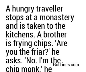 A hungry traveller stops at a monastery and is taken to the kitchens. A brother is frying chips. 'Are you the friar?' he asks. 'No. I'm the chip monk,' he replies.
