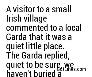 A visitor to a small Irish village commented to a local Garda that it was a quiet little place. The Garda replied, quiet to be sure, we haven't buried a living soul in years.
