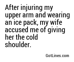 After injuring my upper arm and wearing an ice pack, my wife accused me of giving her the cold shoulder.
