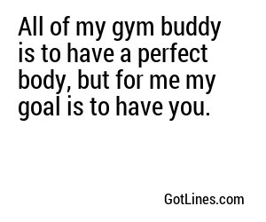 All of my gym buddy is to have a perfect body, but for me my goal is to have you.
