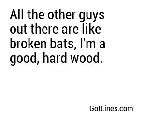 All the other guys out there are like broken bats, I'm a good, hard wood.
