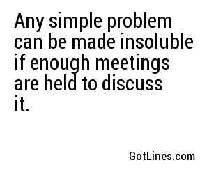 Any simple problem can be made insoluble if enough meetings are held to discuss it.
