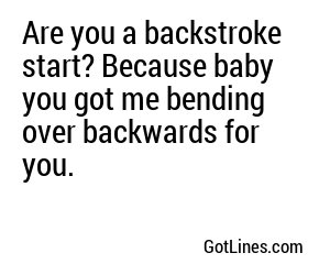 Are you a backstroke start? Because baby you got me bending over backwards for you.
