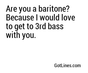 Are you a baritone? Because I would love to get to 3rd bass with you.
