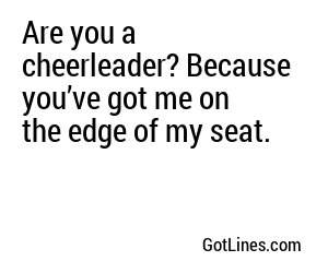 Are you a cheerleader? Because you’ve got me on the edge of my seat.
