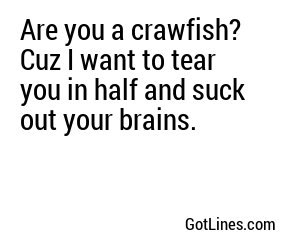 Are you a crawfish? Cuz I want to tear you in half and suck out your brains.
