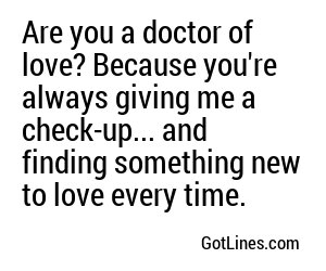 Are you a doctor of love? Because you're always giving me a check-up... and finding something new to love every time.
