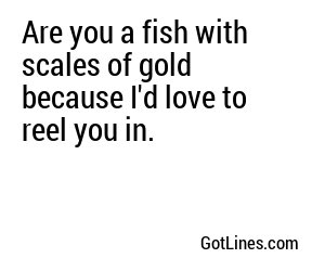 Are you a fish with scales of gold because I'd love to reel you in.
