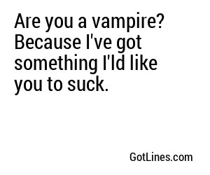 Are you a vampire? Because I've got something I'ld like you to suck.
