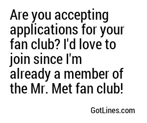 Are you accepting applications for your fan club? I'd love to join since I'm already a member of the Mr. Met fan club!
