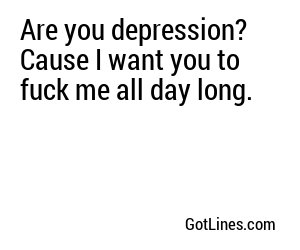 Are you depression? Cause I want you to fuck me all day long.
