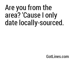 Are you from the area? 'Cause I only date locally-sourced.
