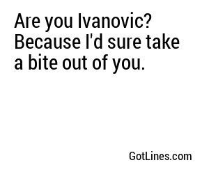 Are you Ivanovic? Because I'd sure take a bite out of you.
