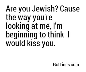 Are you Jewish? Cause the way you're looking at me, I'm beginning to think  I would kiss you.
