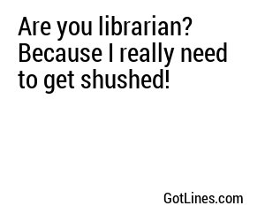 Are you librarian? Because I really need to get shushed!
