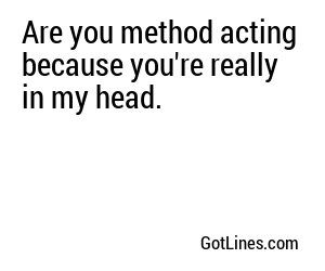 Are you method acting because you're really in my head.
