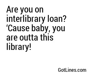 Are you on interlibrary loan? ‘Cause baby, you are outta this library!
