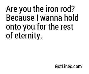 Are you the iron rod? Because I wanna hold onto you for the rest of eternity.
