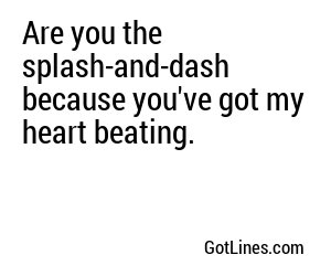 Are you the splash-and-dash because you've got my heart beating.
