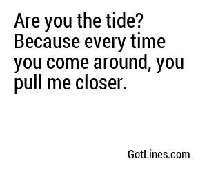 Are you the tide? Because every time you come around, you pull me closer.
