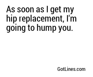 As soon as I get my hip replacement, I'm going to hump you.
