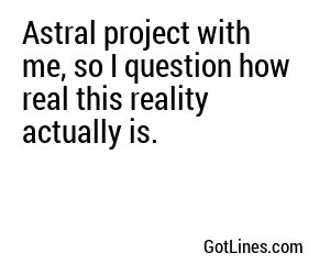 Astral project with me, so I question how real this reality actually is.
