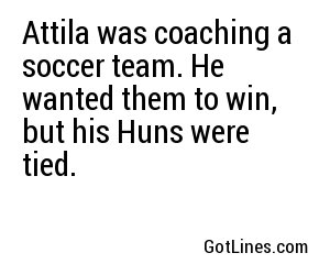 Attila was coaching a soccer team. He wanted them to win, but his Huns were tied.
