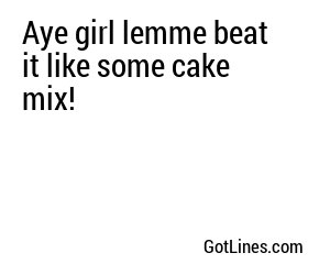 Aye girl lemme beat it like some cake mix!
