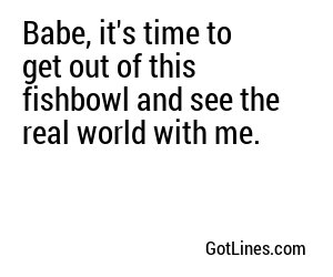 Babe, it's time to get out of this fishbowl and see the real world with me.
