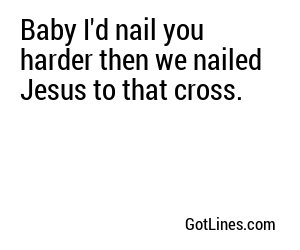 Baby I'd nail you harder then we nailed Jesus to that cross.
