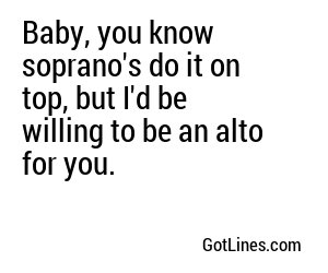 Baby, you know soprano's do it on top, but I'd be willing to be an alto for you.
