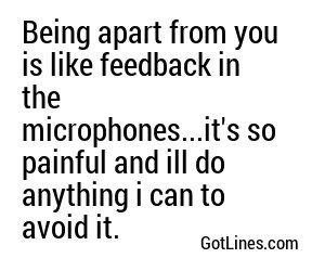 Being apart from you is like feedback in the microphones...it's so painful and ill do anything i can to avoid it.
