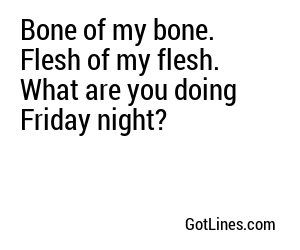 Bone of my bone. Flesh of my flesh. What are you doing Friday night?
