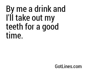 By me a drink and I'll take out my teeth for a good time.
