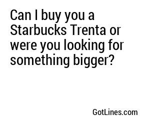 Can I buy you a Starbucks Trenta or were you looking for something bigger?
