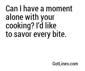 Can I have a moment alone with your cooking? I’d like to savor every bite.
