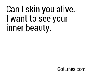 Can I skin you alive. I want to see your inner beauty.
