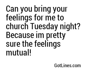 Can you bring your feelings for me to church Tuesday night? Because im pretty sure the feelings mutual!
