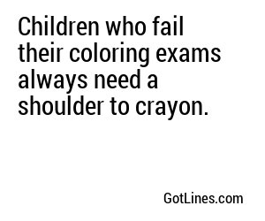 Children who fail their coloring exams always need a shoulder to crayon.
