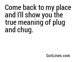 Come back to my place and I'll show you the true meaning of plug and chug.	