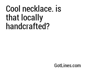 Cool necklace. is that locally handcrafted?
