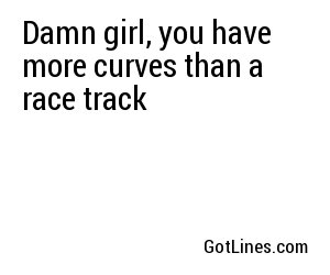 Damn girl, you have more curves than a race track
