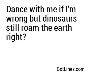 Dance with me if I'm wrong but dinosaurs still roam the earth right?
