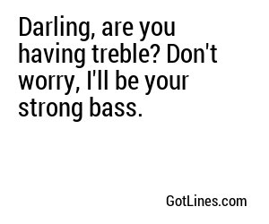 Darling, are you having treble? Don't worry, I'll be your strong bass.
