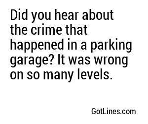 Did you hear about the crime that happened in a parking garage? It was wrong on so many levels.
