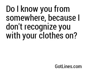 Do I know you from somewhere, because I don't recognize you with your clothes on?
