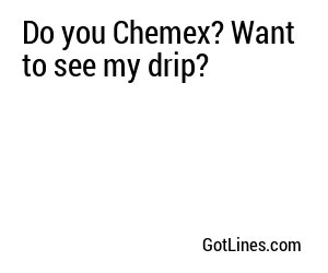 Do you Chemex? Want to see my drip?
