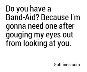 Do you have a Band-Aid? Because I'm gonna need one after gouging my eyes out from looking at you.
