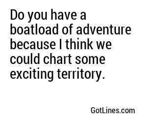 Do you have a boatload of adventure because I think we could chart some exciting territory.
