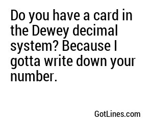 Do you have a card in the Dewey decimal system? Because I gotta write down your number.
